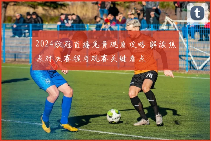 2024欧冠直播免费观看攻略 解读焦点对决赛程与观赛关键看点